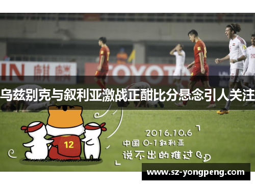 乌兹别克与叙利亚激战正酣比分悬念引人关注