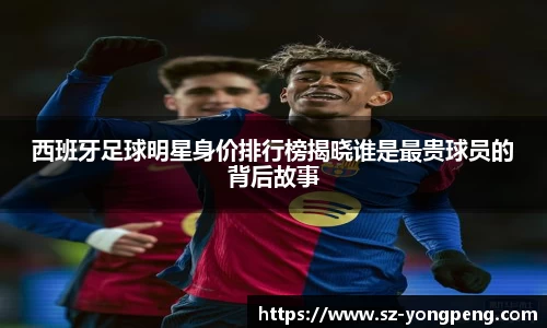 西班牙足球明星身价排行榜揭晓谁是最贵球员的背后故事