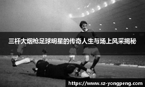 三杆大烟枪足球明星的传奇人生与场上风采揭秘